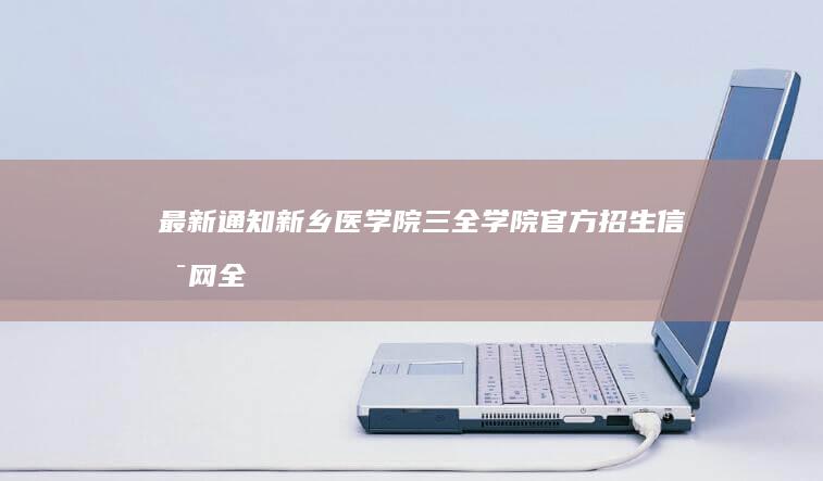 最新通知！新乡医学院三全学院官方招生信息网全面开放